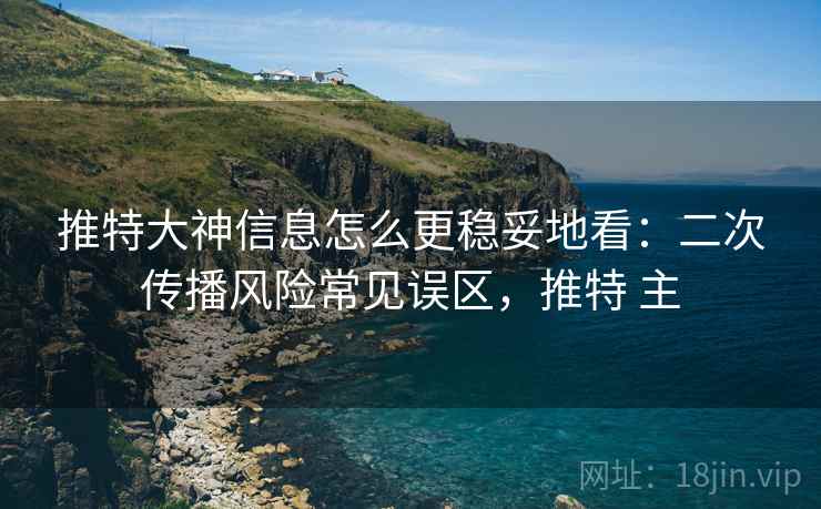 推特大神信息怎么更稳妥地看：二次传播风险常见误区，推特 主