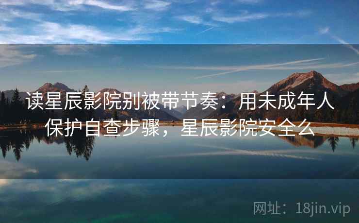 读星辰影院别被带节奏：用未成年人保护自查步骤，星辰影院安全么