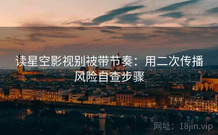 读星空影视别被带节奏：用二次传播风险自查步骤
