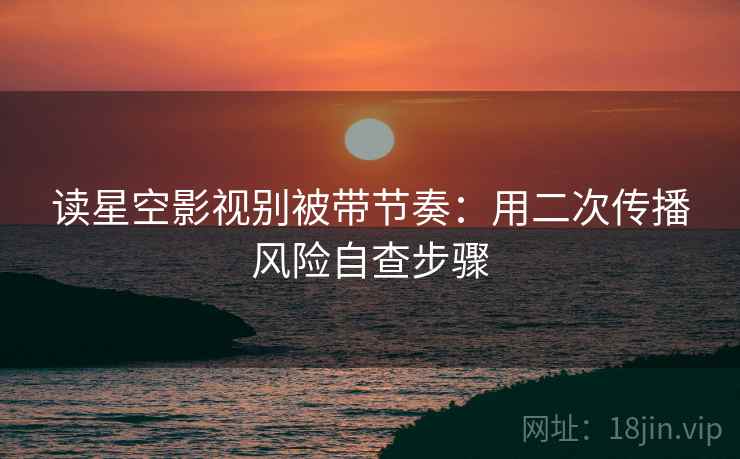 读星空影视别被带节奏:用二次传播风险自查步骤 读星空影视别被带节奏:用二次传播风险自查步骤
