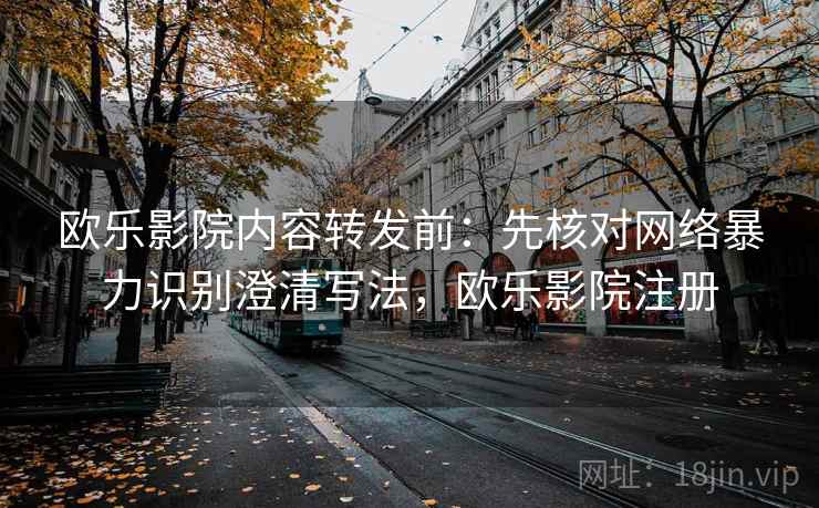 欧乐影院内容转发前：先核对网络暴力识别澄清写法，欧乐影院注册