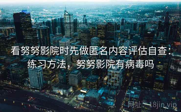 看努努影院时先做匿名内容评估自查：练习方法，努努影院有病毒吗
