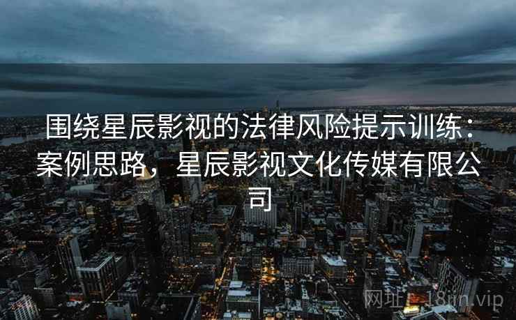 围绕星辰影视的法律风险提示训练：案例思路，星辰影视文化传媒有限公司