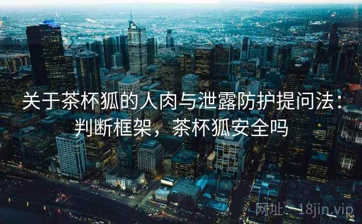 关于茶杯狐的人肉与泄露防护提问法：判断框架，茶杯狐安全吗