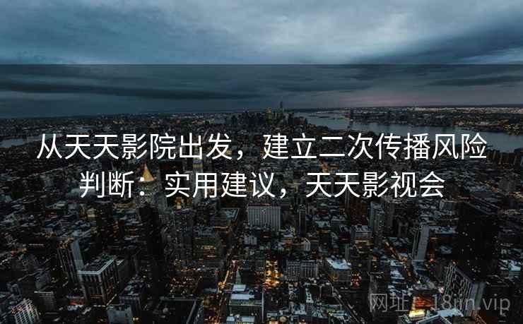 从天天影院出发，建立二次传播风险判断：实用建议，天天影视会