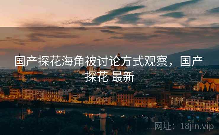 国产探花海角被讨论方式观察，国产 探花 最新