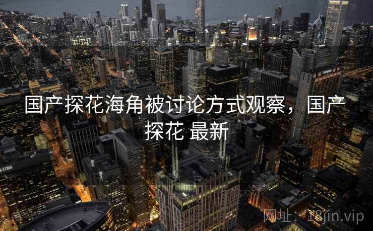 国产探花海角被讨论方式观察,国产 探花 最新 国产探花海角被讨论方式观察,国产 探花 最新
