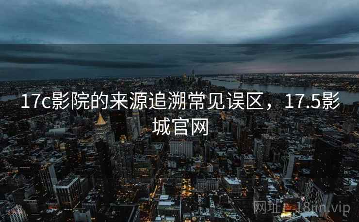 17c影院的来源追溯常见误区，17.5影城官网