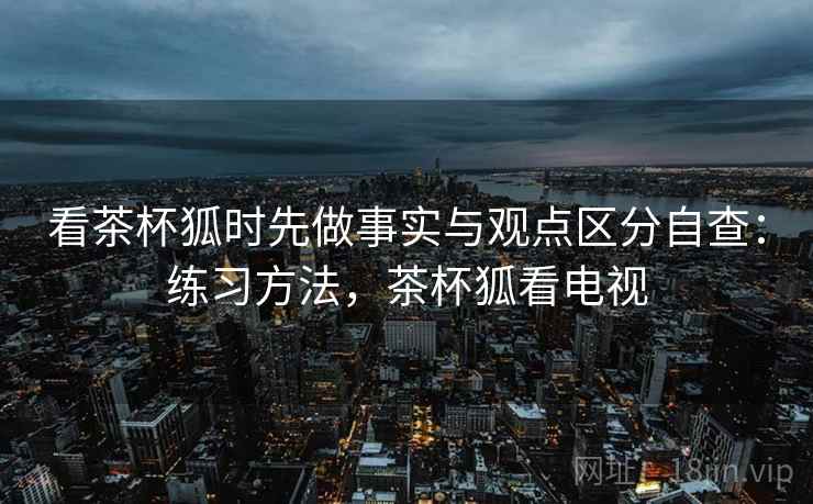 看茶杯狐时先做事实与观点区分自查：练习方法，茶杯狐看电视