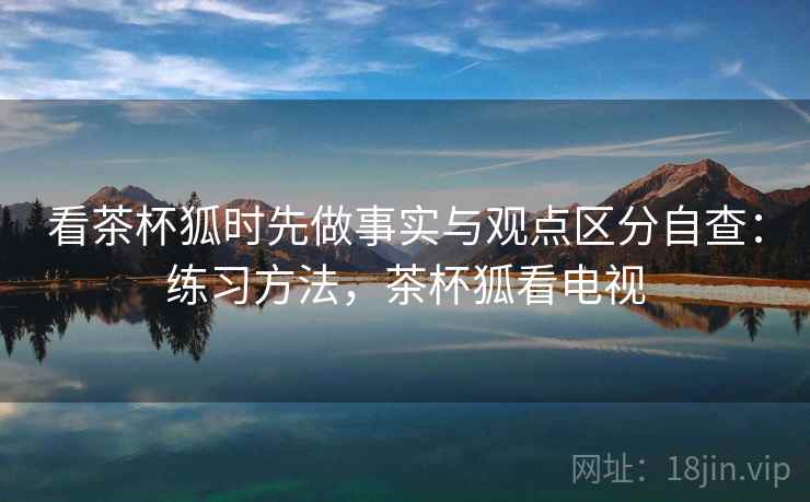 看茶杯狐时先做事实与观点区分自查：练习方法，茶杯狐看电视