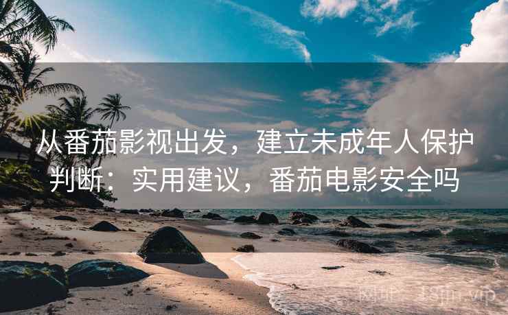 从番茄影视出发，建立未成年人保护判断：实用建议，番茄电影安全吗