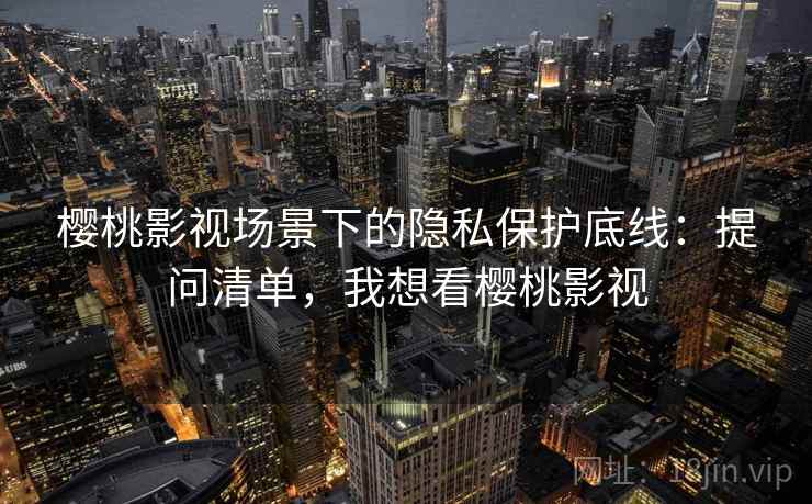樱桃影视场景下的隐私保护底线:提问清单,我想看樱桃影视 樱桃影视场景下的隐私保护底线:提问清单,我想看樱桃影视