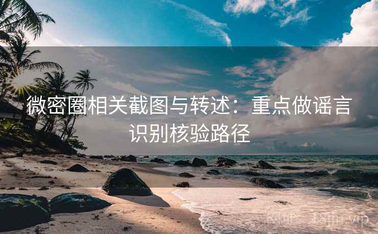 微密圈相关截图与转述：重点做谣言识别核验路径