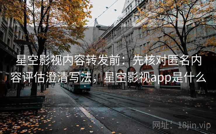星空影视内容转发前：先核对匿名内容评估澄清写法，星空影视app是什么