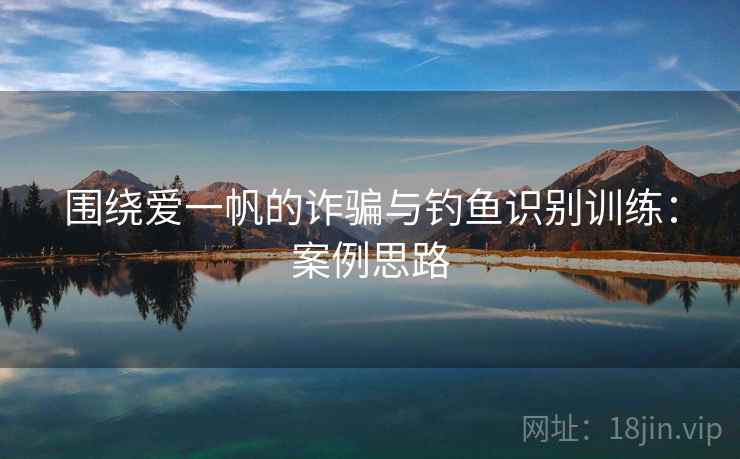 围绕爱一帆的诈骗与钓鱼识别训练:案例思路 围绕爱一帆的诈骗与钓鱼识别训练:案例思路