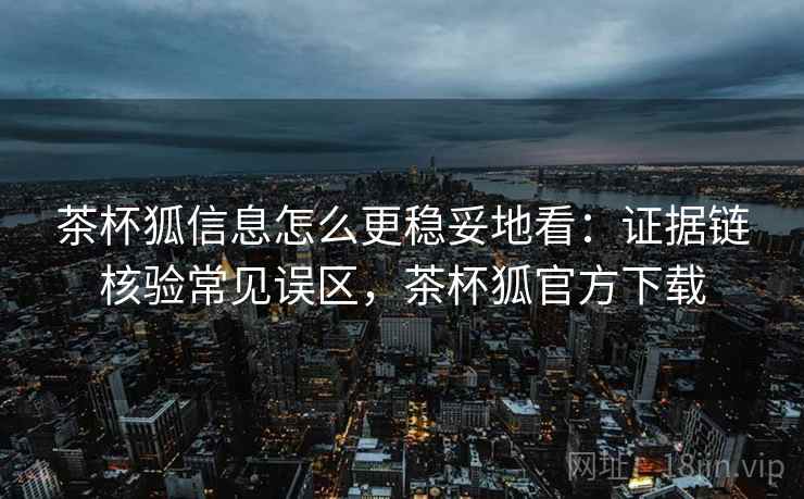 茶杯狐信息怎么更稳妥地看：证据链核验常见误区，茶杯狐官方下载