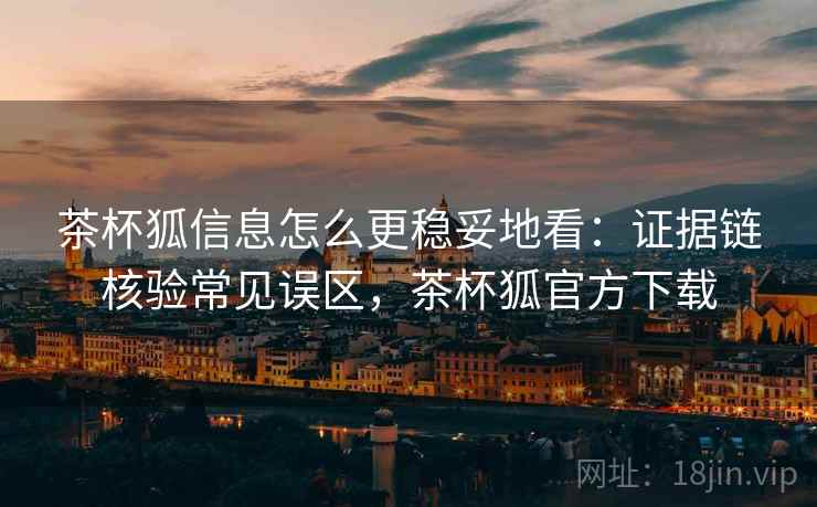 茶杯狐信息怎么更稳妥地看：证据链核验常见误区，茶杯狐官方下载