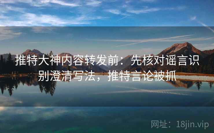 推特大神内容转发前：先核对谣言识别澄清写法，推特言论被抓