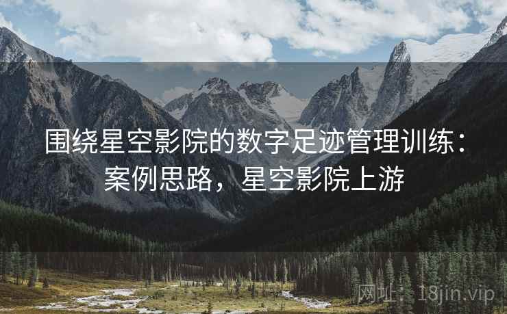 围绕星空影院的数字足迹管理训练：案例思路，星空影院上游