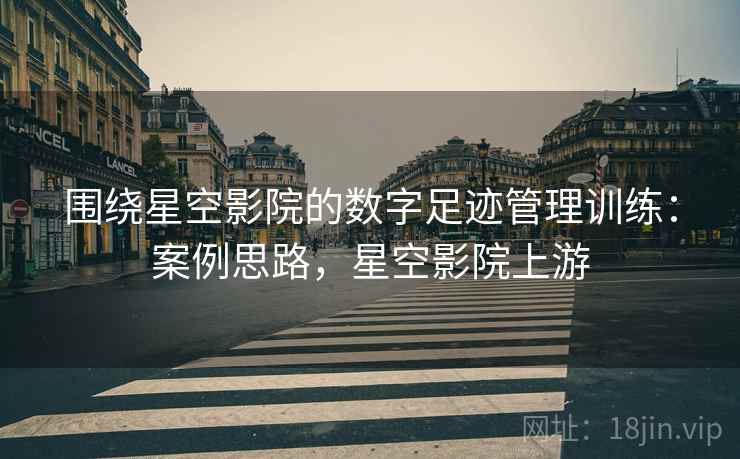 围绕星空影院的数字足迹管理训练：案例思路，星空影院上游