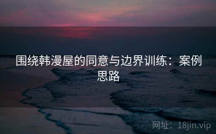 围绕韩漫屋的同意与边界训练：案例思路