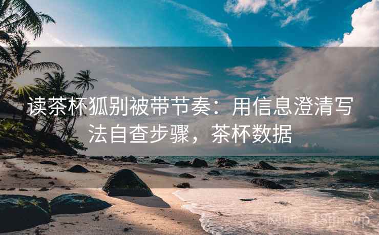 读茶杯狐别被带节奏：用信息澄清写法自查步骤，茶杯数据