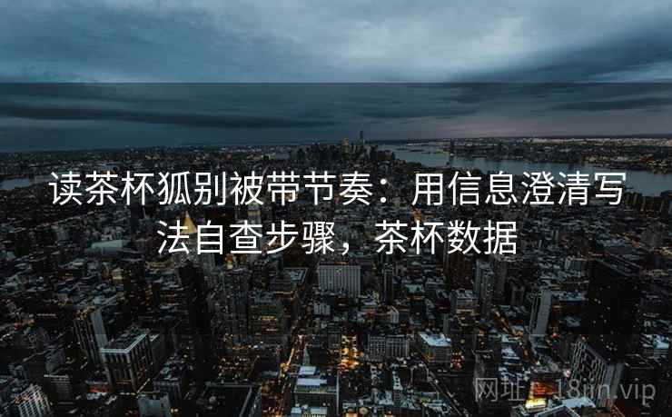 读茶杯狐别被带节奏：用信息澄清写法自查步骤，茶杯数据