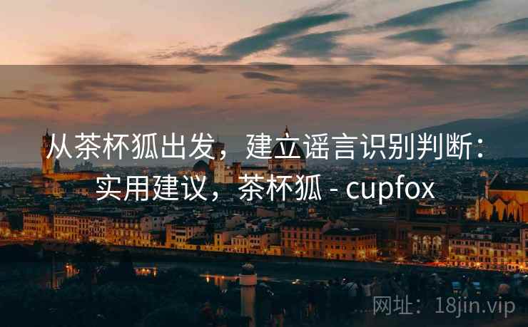 从茶杯狐出发，建立谣言识别判断：实用建议，茶杯狐 - cupfox