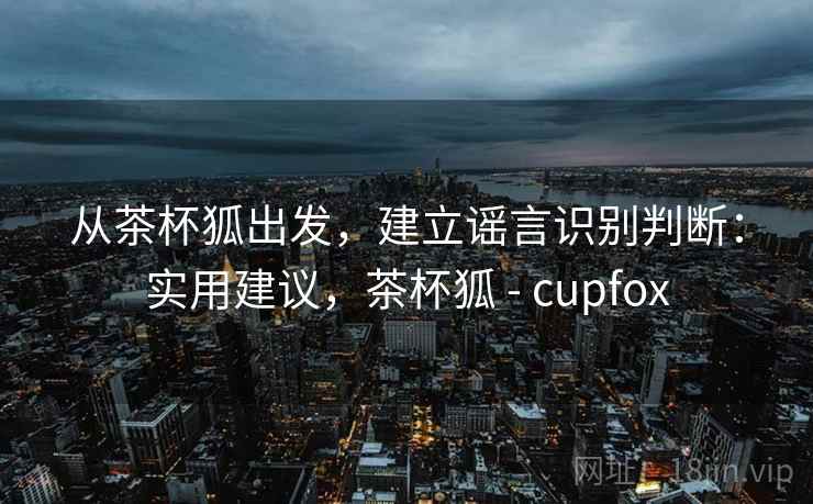 从茶杯狐出发，建立谣言识别判断：实用建议，茶杯狐 - cupfox