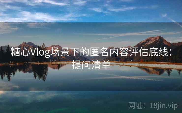 糖心Vlog场景下的匿名内容评估底线：提问清单