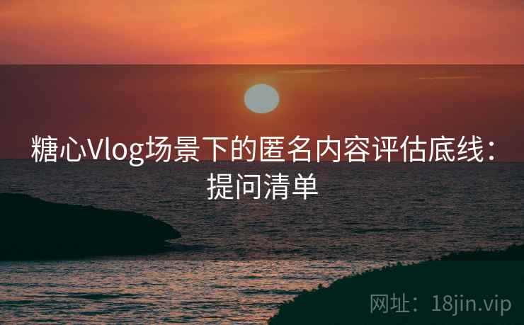 糖心Vlog场景下的匿名内容评估底线：提问清单