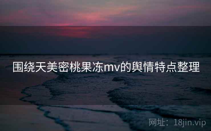 围绕天美密桃果冻mv的舆情特点整理