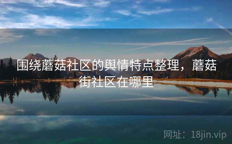围绕蘑菇社区的舆情特点整理，蘑菇街社区在哪里