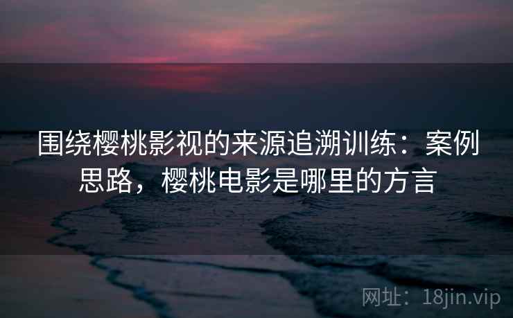 围绕樱桃影视的来源追溯训练:案例思路,樱桃电影是哪里的方言 围绕樱桃影视的来源追溯训练:案例思路,樱桃电影是哪里的方言