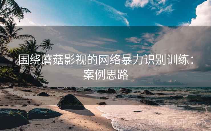 围绕蘑菇影视的网络暴力识别训练：案例思路