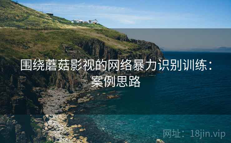 围绕蘑菇影视的网络暴力识别训练：案例思路