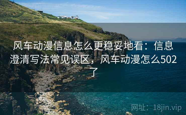 风车动漫信息怎么更稳妥地看：信息澄清写法常见误区，风车动漫怎么502了
