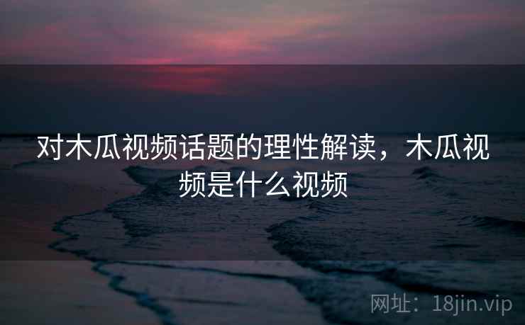 对木瓜视频话题的理性解读，木瓜视频是什么视频