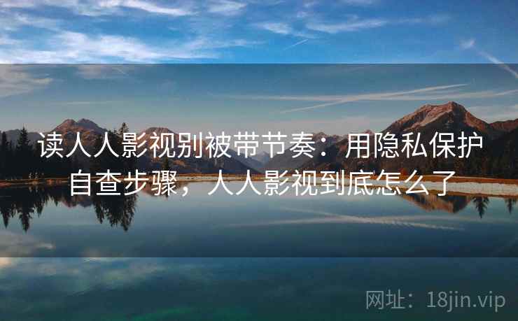 读人人影视别被带节奏：用隐私保护自查步骤，人人影视到底怎么了