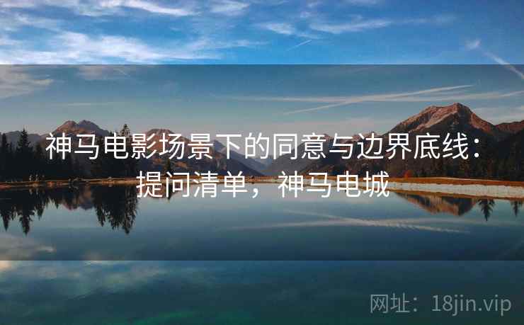 神马电影场景下的同意与边界底线：提问清单，神马电城