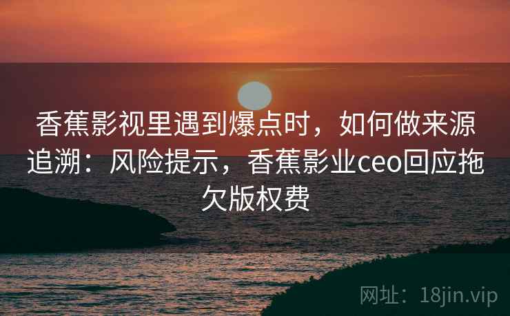 香蕉影视里遇到爆点时，如何做来源追溯：风险提示，香蕉影业ceo回应拖欠版权费
