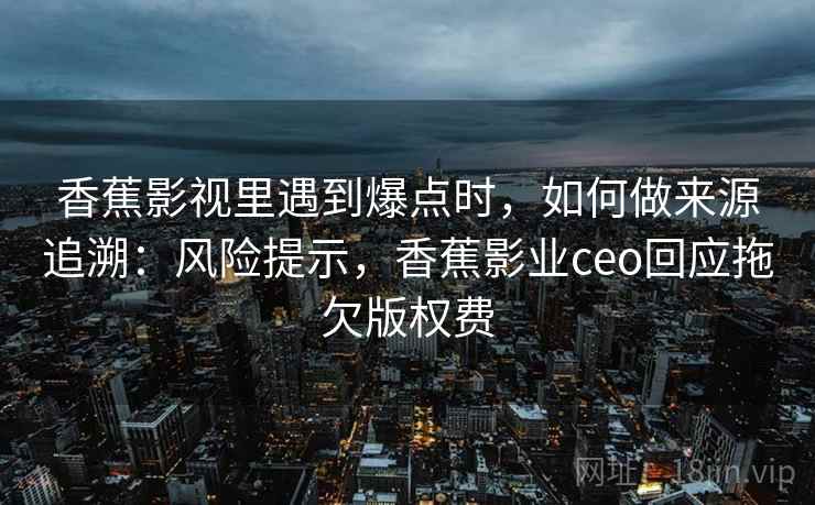 香蕉影视里遇到爆点时,如何做来源追溯:风险提示,香蕉影业ceo回应拖欠版权费 香蕉影视里遇到爆点时,如何做来源追溯:风险提示,香蕉影业ceo回应拖欠版权费